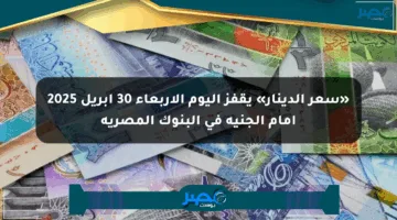 «سعر الدينار» يقفز اليوم الأربعاء 30 أبريل 2025 أمام الجنيه في البنوك المصرية